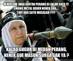 KALAU GUGUR DI MEDAN PERANG, NENEK GUE MASUK SURGA GAK YA ? NENEK GUE JUGA IKUTAN PERANG DI JALUR GAZA !!! EMANG METAL BENER NENEK GUA. add your own caption - 4b262c42c208f9b3dbc68caf17246b082b51280d473dd02273fa2236c1357473